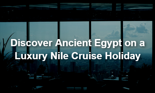 Discover Ancient Egypt on a Luxury Nile Cruise Holiday